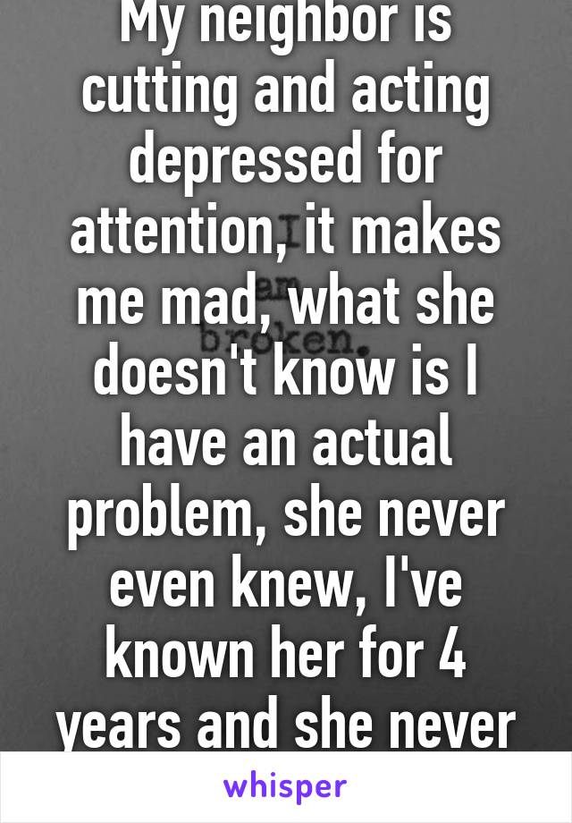 My neighbor is cutting and acting depressed for attention, it makes me mad, what she doesn't know is I have an actual problem, she never even knew, I've known her for 4 years and she never found out.