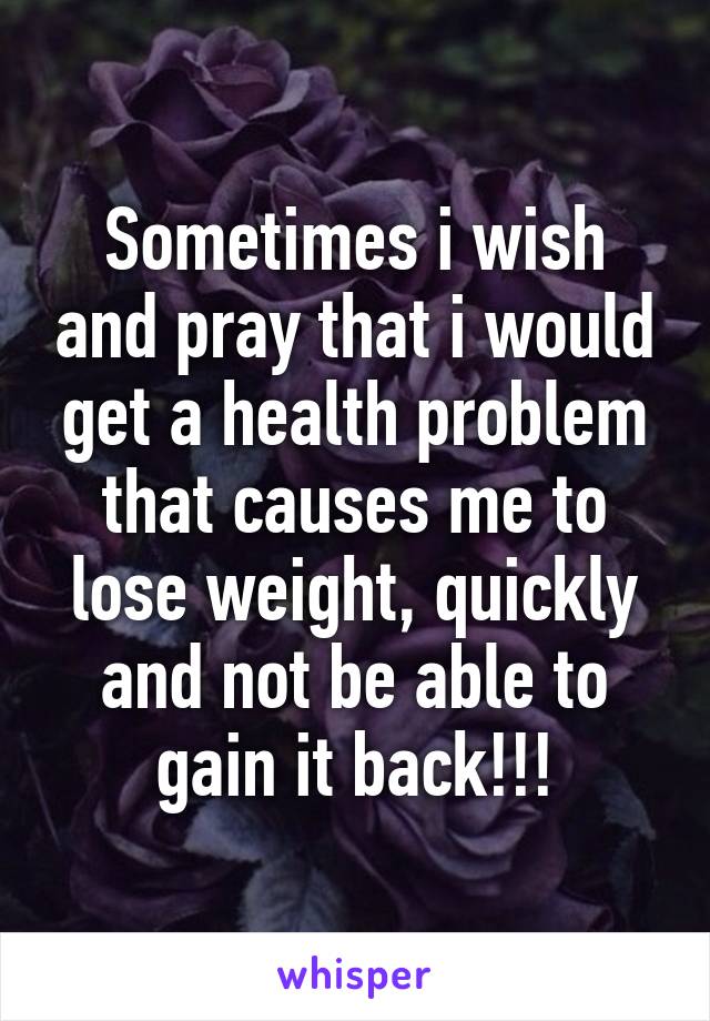 Sometimes i wish and pray that i would get a health problem that causes me to lose weight, quickly and not be able to gain it back!!!