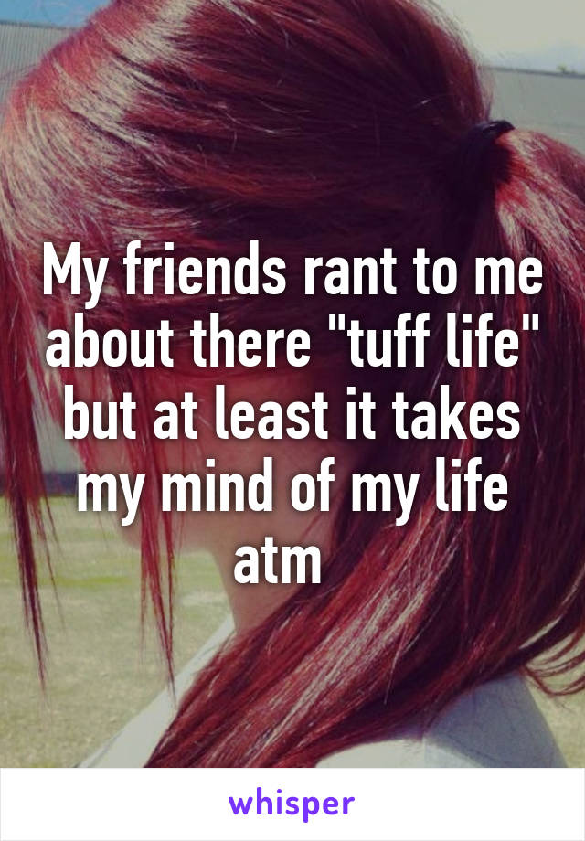 My friends rant to me about there "tuff life" but at least it takes my mind of my life atm  