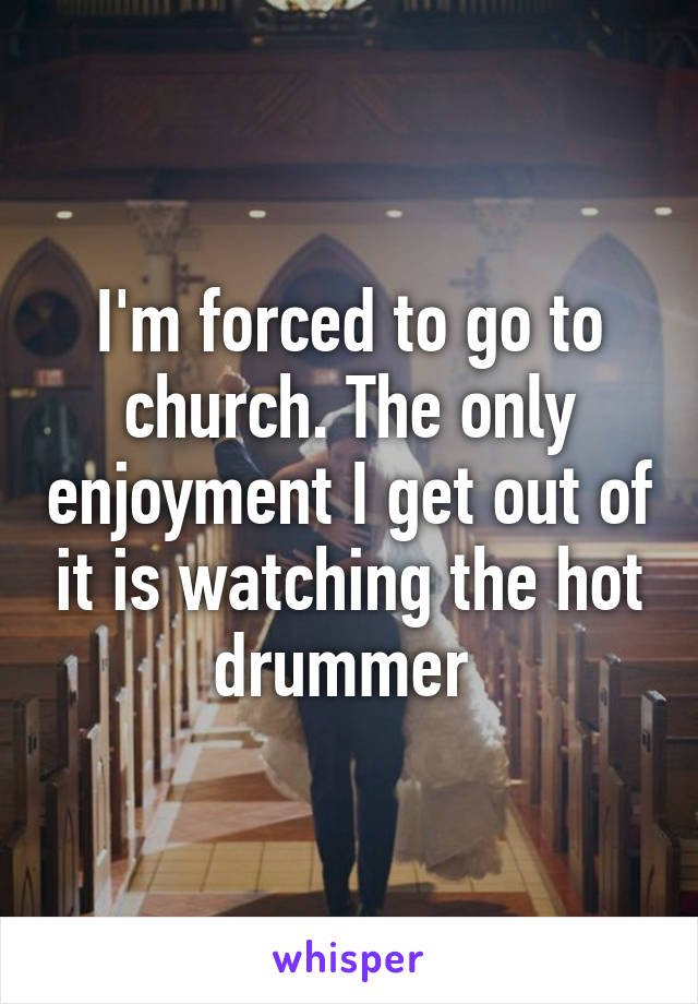 I'm forced to go to church. The only enjoyment I get out of it is watching the hot drummer 