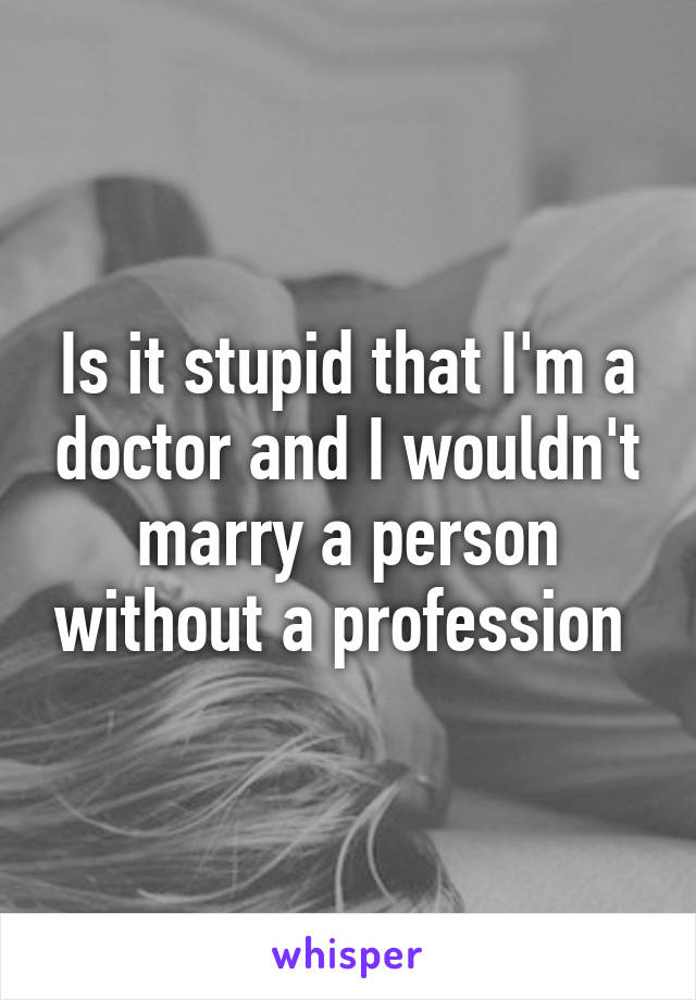 Is it stupid that I'm a doctor and I wouldn't marry a person without a profession 