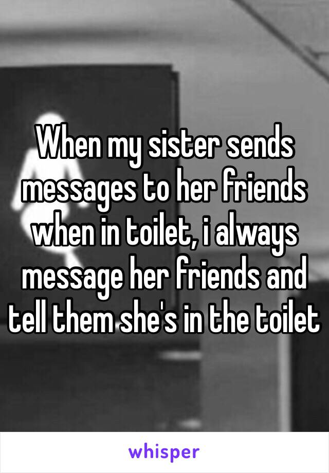 When my sister sends messages to her friends when in toilet, i always message her friends and tell them she's in the toilet