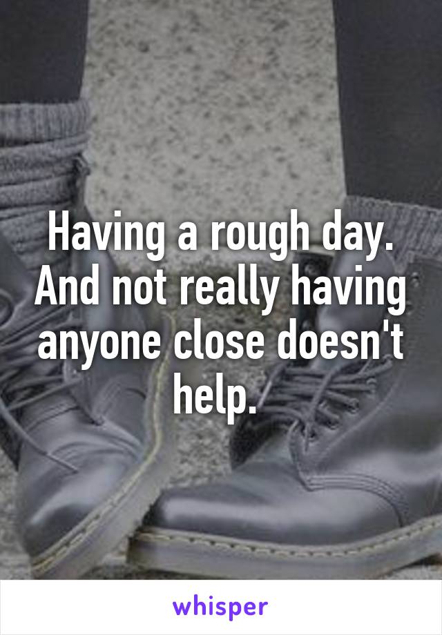 Having a rough day. And not really having anyone close doesn't help. 