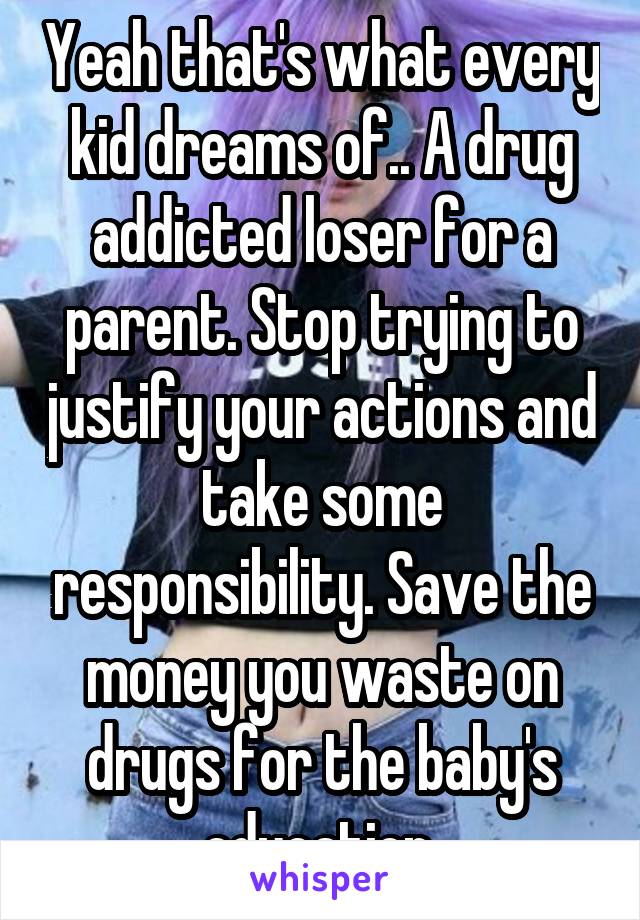 Yeah that's what every kid dreams of.. A drug addicted loser for a parent. Stop trying to justify your actions and take some responsibility. Save the money you waste on drugs for the baby's education.
