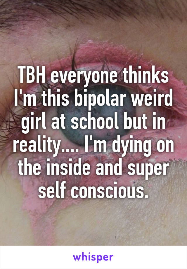 TBH everyone thinks I'm this bipolar weird girl at school but in reality.... I'm dying on the inside and super self conscious.