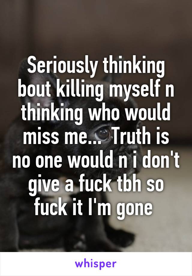 Seriously thinking bout killing myself n thinking who would miss me...  Truth is no one would n i don't give a fuck tbh so fuck it I'm gone 