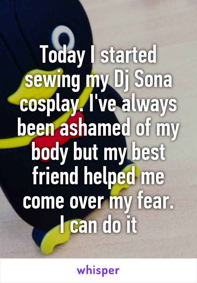 Today I started sewing my Dj Sona cosplay. I've always been ashamed of my body but my best friend helped me come over my fear.
I can do it