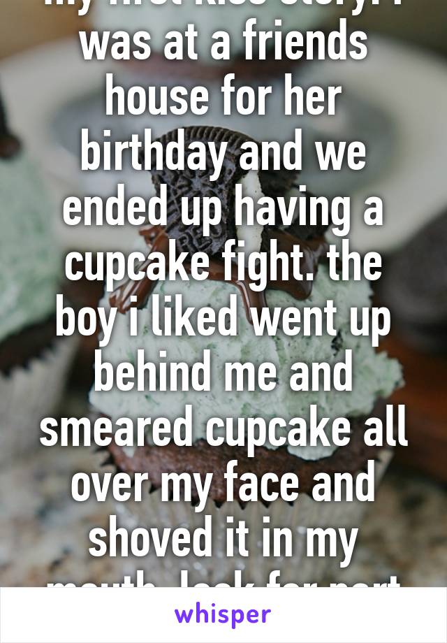 my first kiss story: i was at a friends house for her birthday and we ended up having a cupcake fight. the boy i liked went up behind me and smeared cupcake all over my face and shoved it in my mouth. look for part two below>>> 