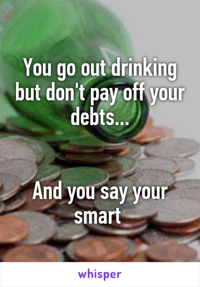 You go out drinking but don't pay off your debts...


And you say your smart 