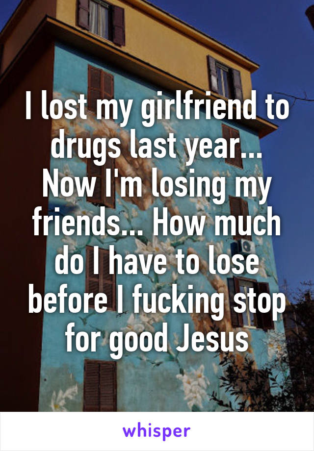 I lost my girlfriend to drugs last year... Now I'm losing my friends... How much do I have to lose before I fucking stop for good Jesus