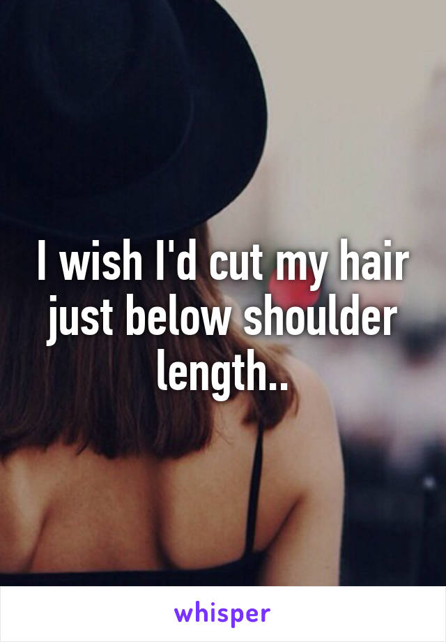 I wish I'd cut my hair just below shoulder length..