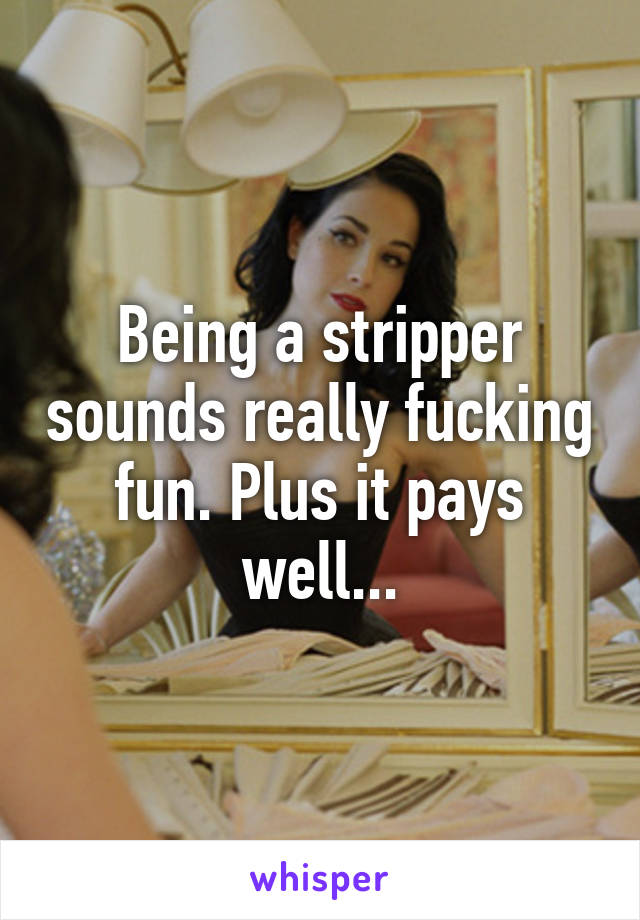 Being a stripper sounds really fucking fun. Plus it pays well...