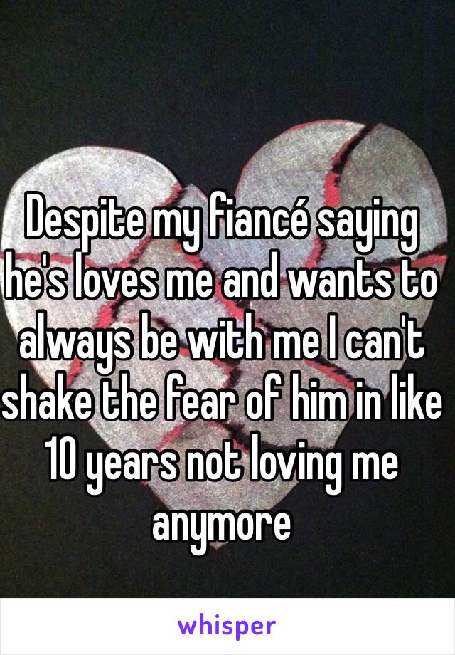 Despite my fiancé saying he's loves me and wants to always be with me I can't shake the fear of him in like 10 years not loving me anymore 