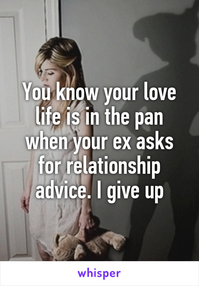 You know your love life is in the pan when your ex asks for relationship advice. I give up
