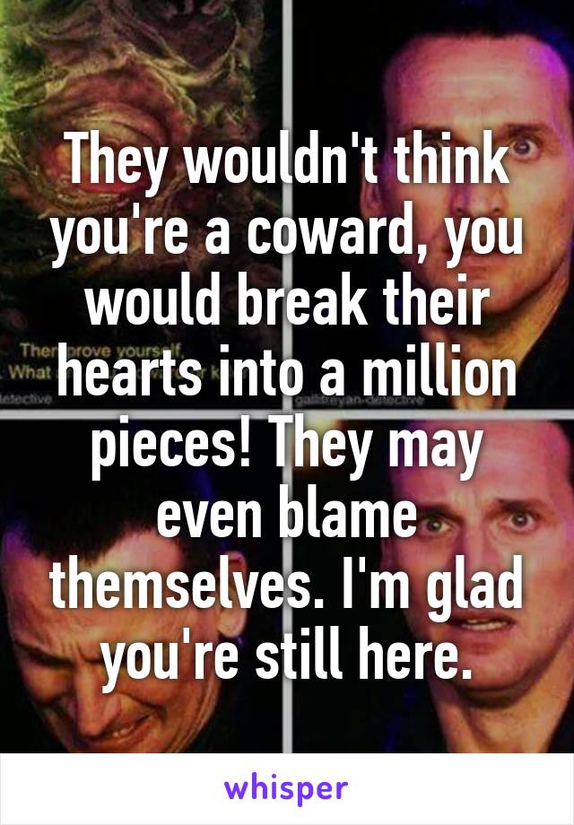 They wouldn't think you're a coward, you would break their hearts into a million pieces! They may even blame themselves. I'm glad you're still here.