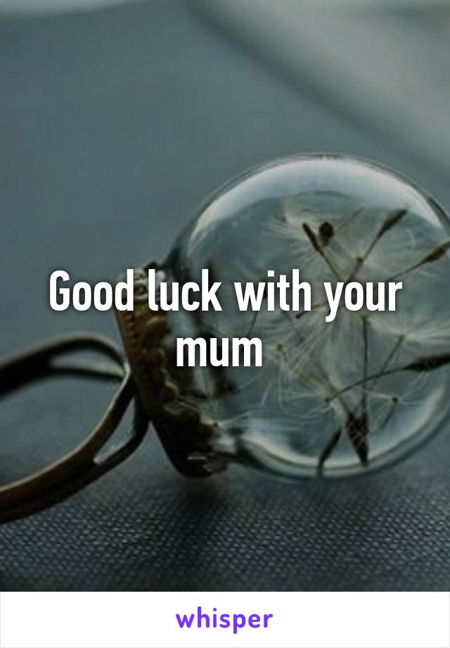 Good luck with your mum 