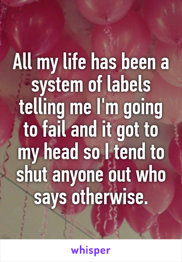 All my life has been a system of labels telling me I'm going to fail and it got to my head so I tend to shut anyone out who says otherwise.