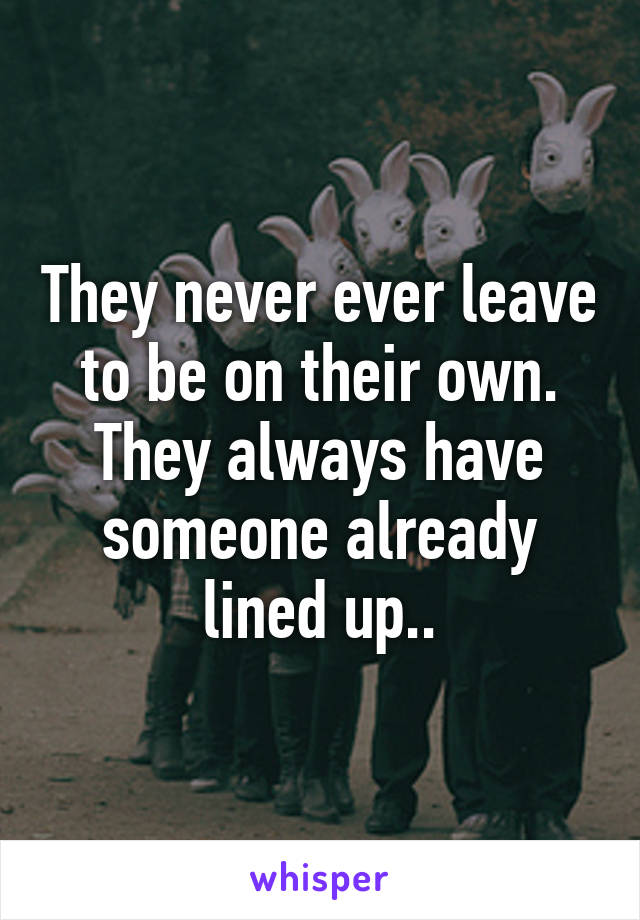 They never ever leave to be on their own. They always have someone already lined up..