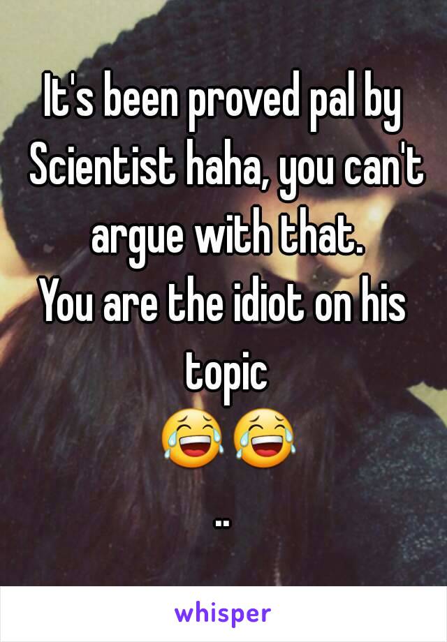 It's been proved pal by Scientist haha, you can't argue with that.
You are the idiot on his topic 😂😂..