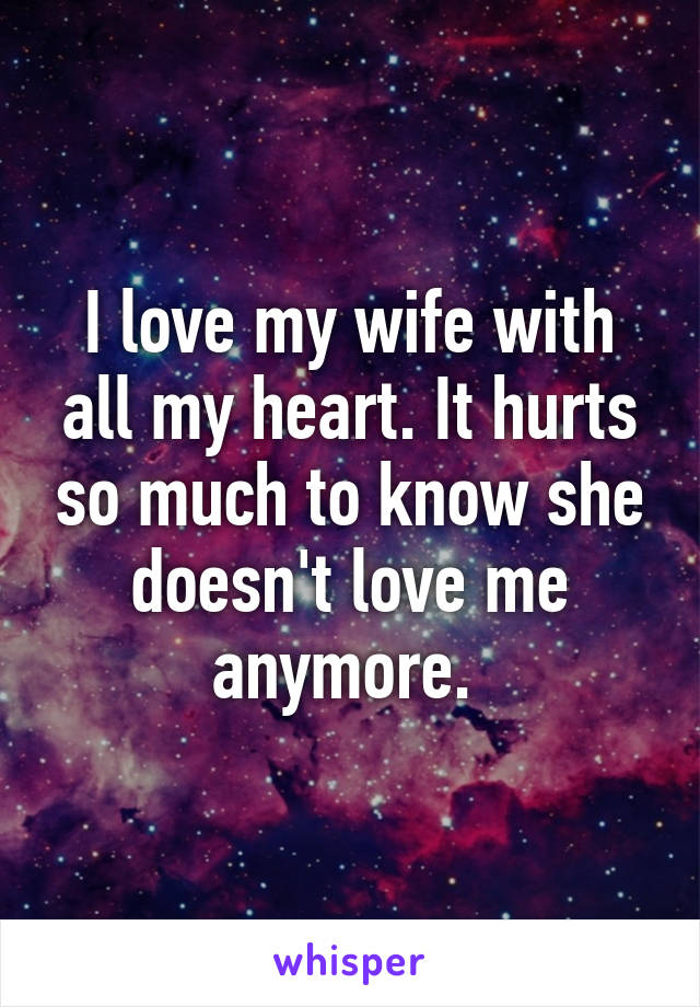 I love my wife with all my heart. It hurts so much to know she doesn't love me anymore. 