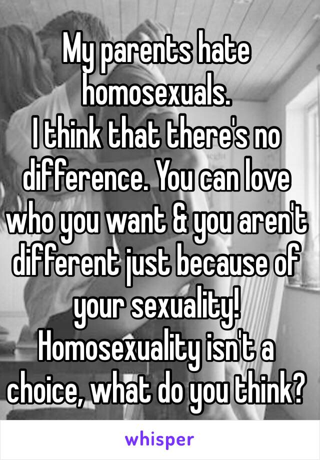 My parents hate homosexuals. 
I think that there's no difference. You can love who you want & you aren't different just because of your sexuality! 
Homosexuality isn't a choice, what do you think?
