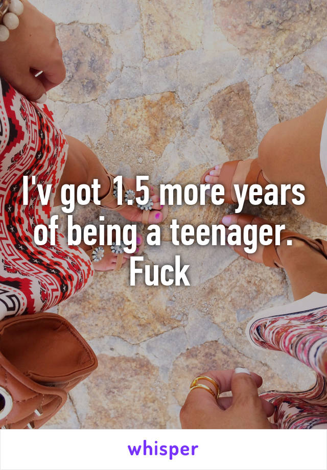 I'v got 1.5 more years of being a teenager. Fuck 
