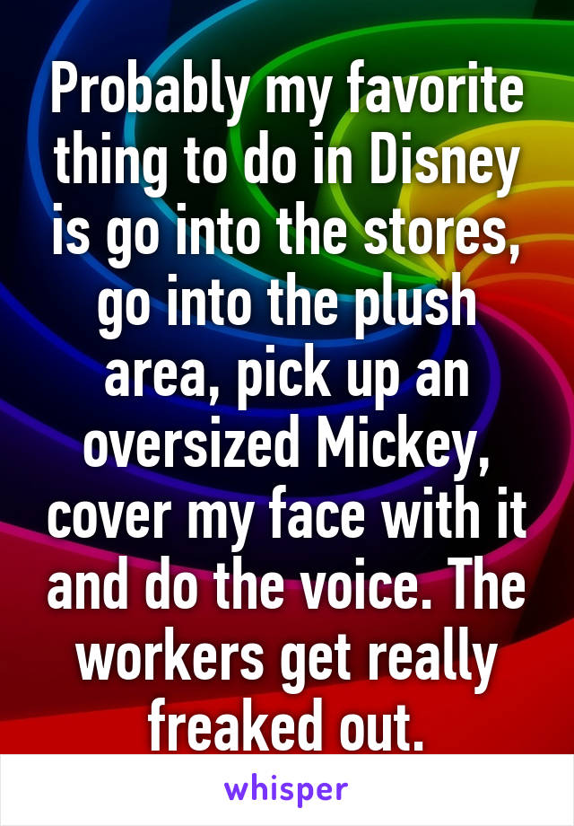 Probably my favorite thing to do in Disney is go into the stores, go into the plush area, pick up an oversized Mickey, cover my face with it and do the voice. The workers get really freaked out.