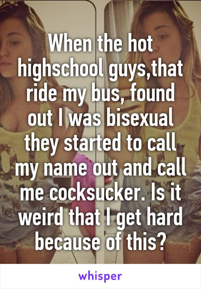 When the hot highschool guys,that ride my bus, found out I was bisexual they started to call my name out and call me cocksucker. Is it weird that I get hard because of this?