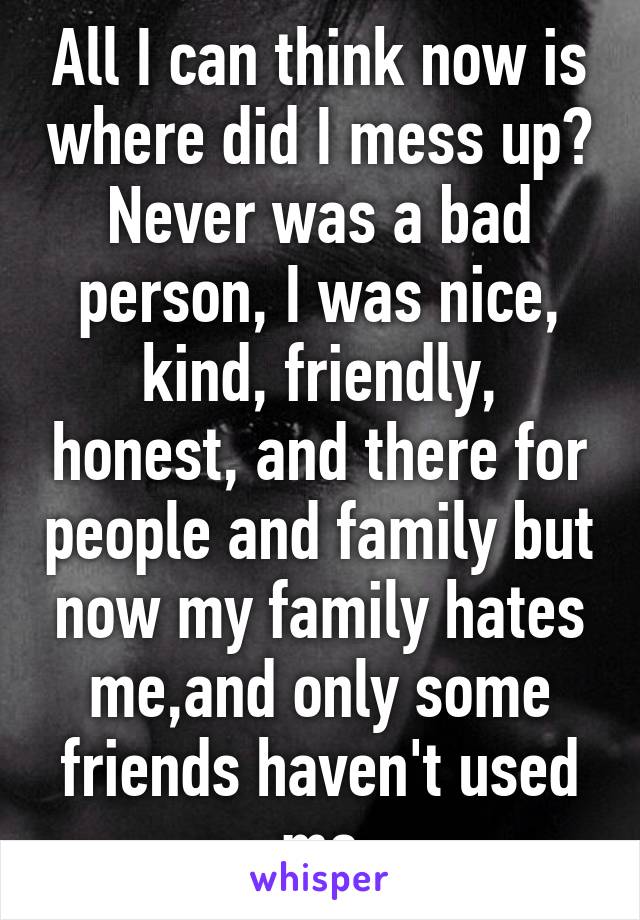 All I can think now is where did I mess up? Never was a bad person, I was nice, kind, friendly, honest, and there for people and family but now my family hates me,and only some friends haven't used me