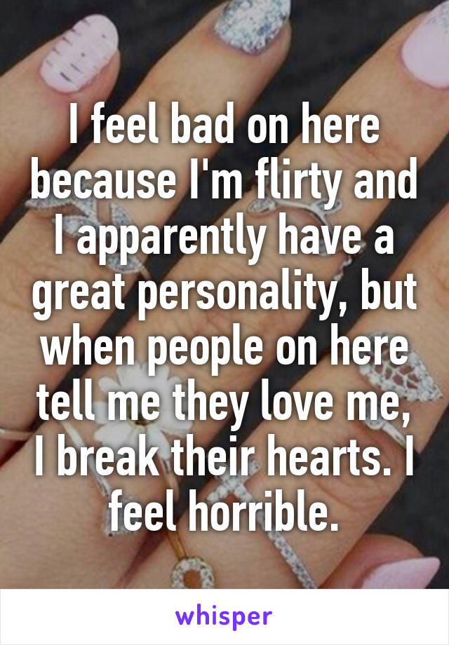 I feel bad on here because I'm flirty and I apparently have a great personality, but when people on here tell me they love me, I break their hearts. I feel horrible.