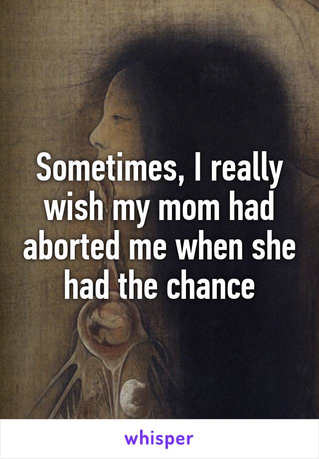 Sometimes, I really wish my mom had aborted me when she had the chance