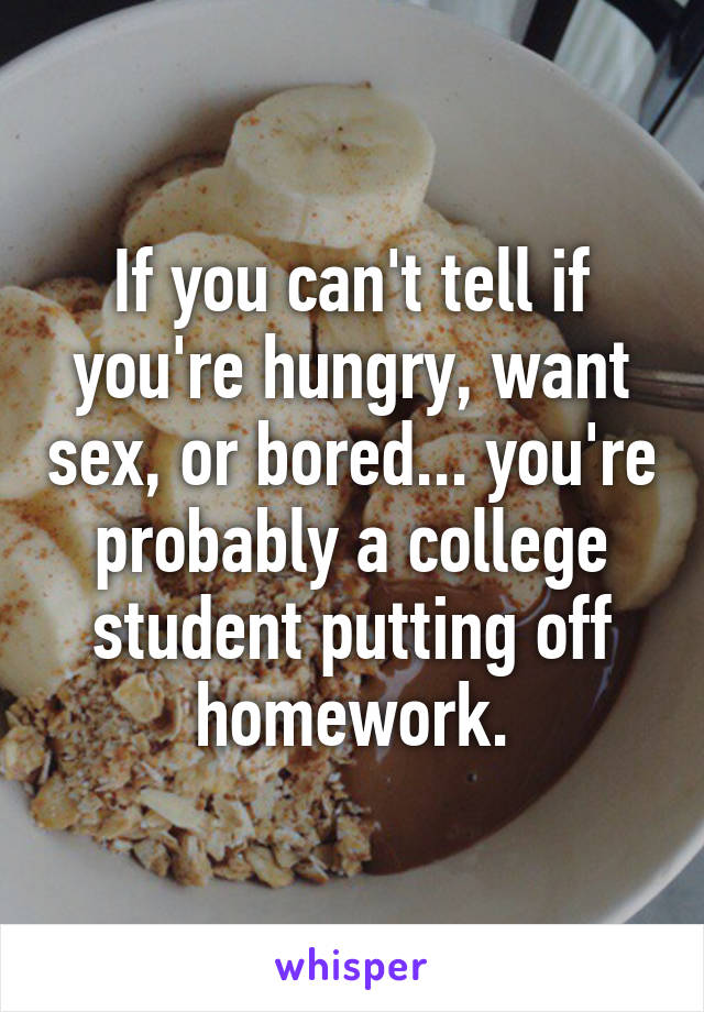 If you can't tell if you're hungry, want sex, or bored... you're probably a college student putting off homework.