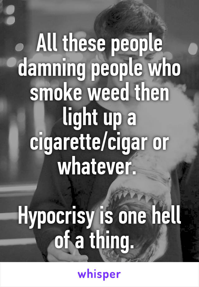 All these people damning people who smoke weed then light up a cigarette/cigar or whatever. 

Hypocrisy is one hell of a thing.  
