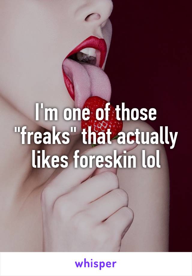 I'm one of those "freaks" that actually likes foreskin lol