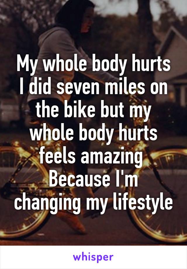 My whole body hurts I did seven miles on the bike but my whole body hurts feels amazing 
Because I'm changing my lifestyle