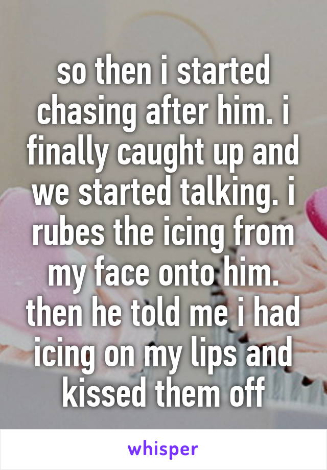 so then i started chasing after him. i finally caught up and we started talking. i rubes the icing from my face onto him. then he told me i had icing on my lips and kissed them off