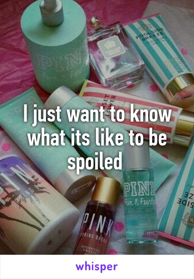 I just want to know what its like to be spoiled 