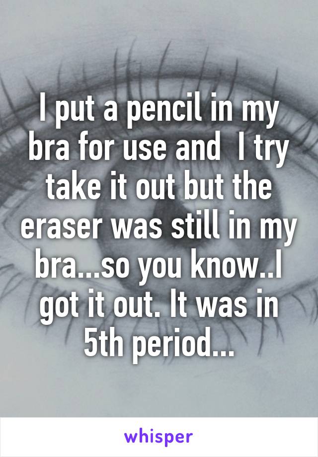 I put a pencil in my bra for use and  I try take it out but the eraser was still in my bra...so you know..I got it out. It was in 5th period...