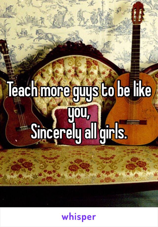 Teach more guys to be like you, 
Sincerely all girls.