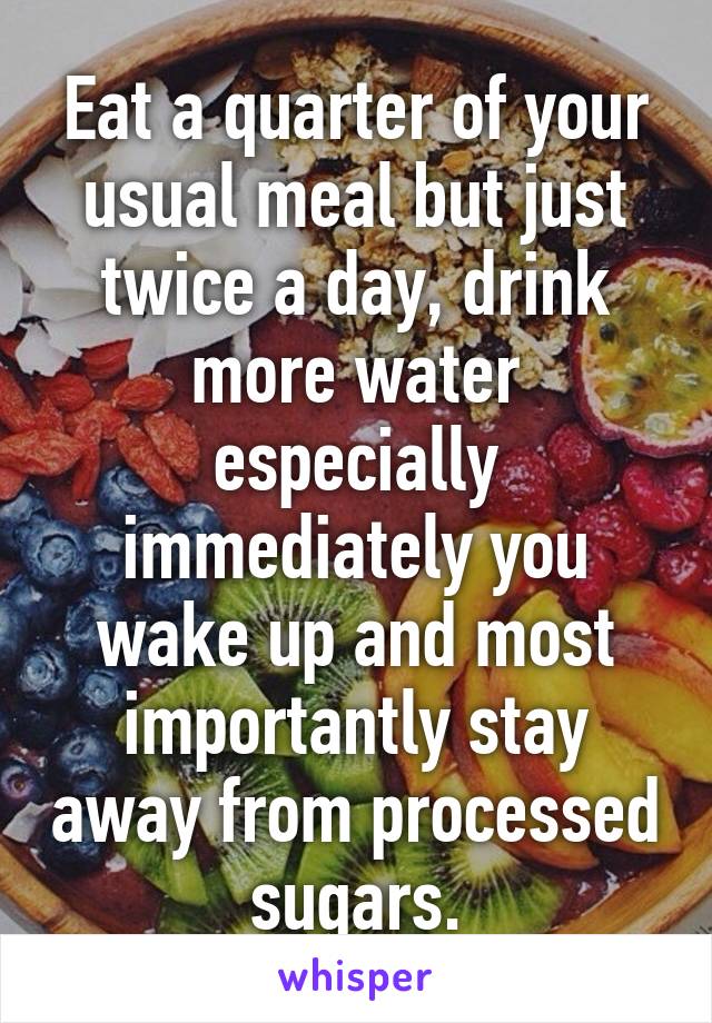 Eat a quarter of your usual meal but just twice a day, drink more water especially immediately you wake up and most importantly stay away from processed sugars.