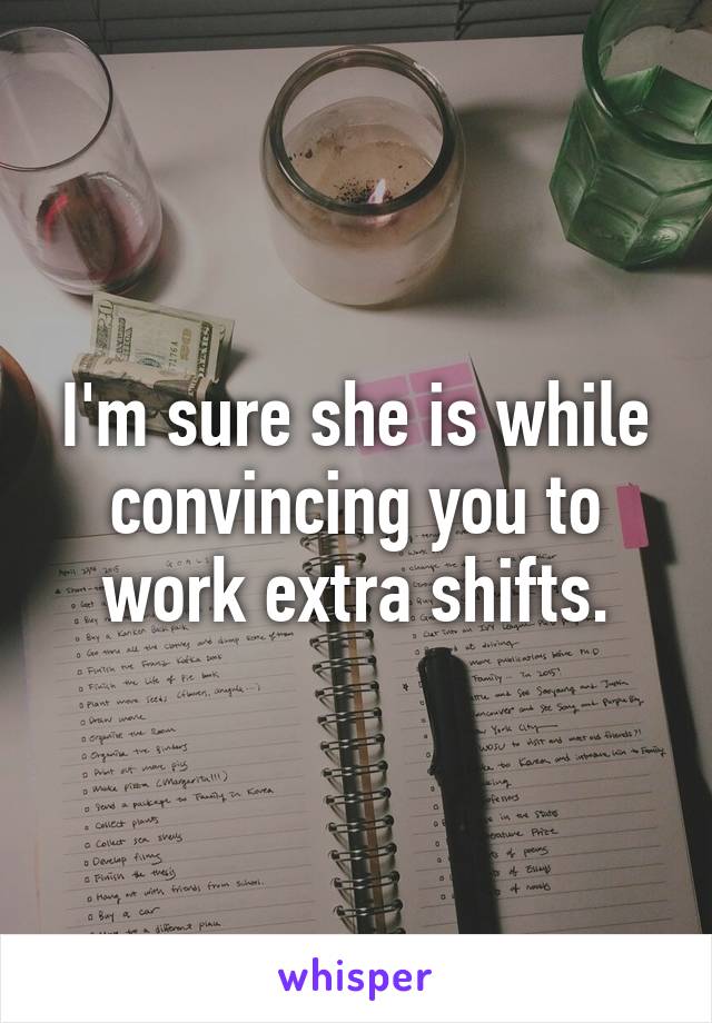 I'm sure she is while convincing you to work extra shifts.