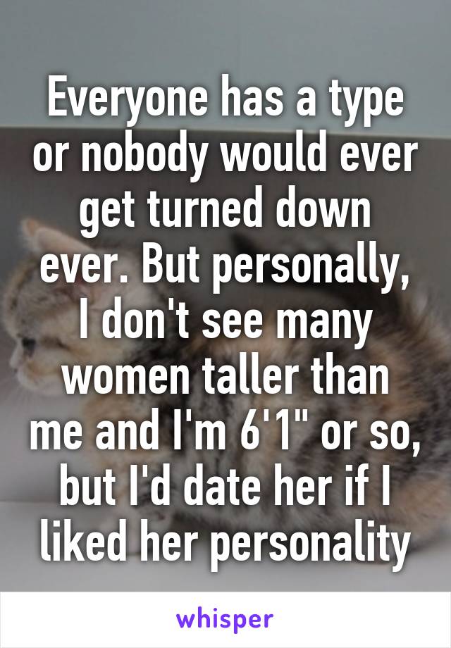 Everyone has a type or nobody would ever get turned down ever. But personally, I don't see many women taller than me and I'm 6'1" or so, but I'd date her if I liked her personality