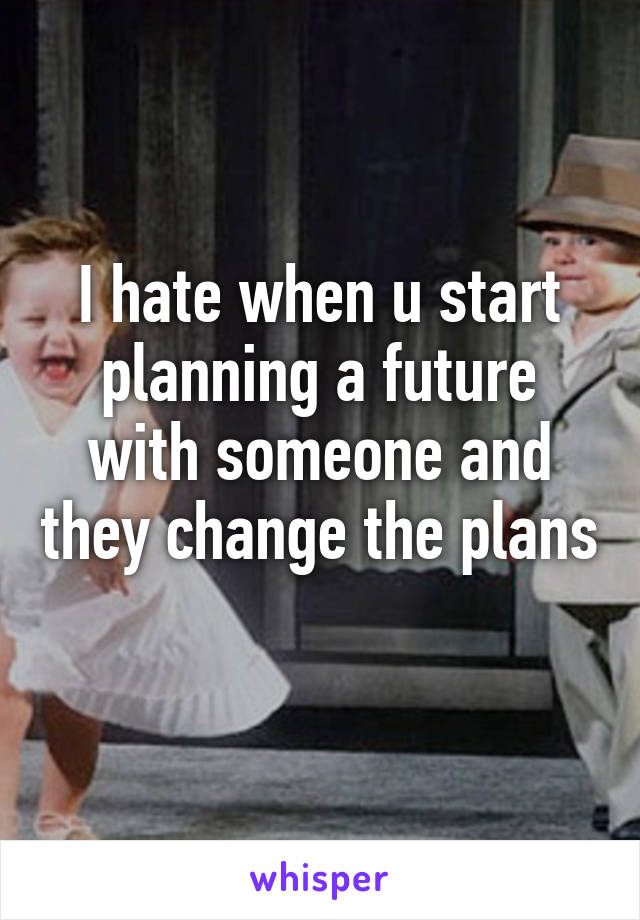 I hate when u start planning a future with someone and they change the plans 