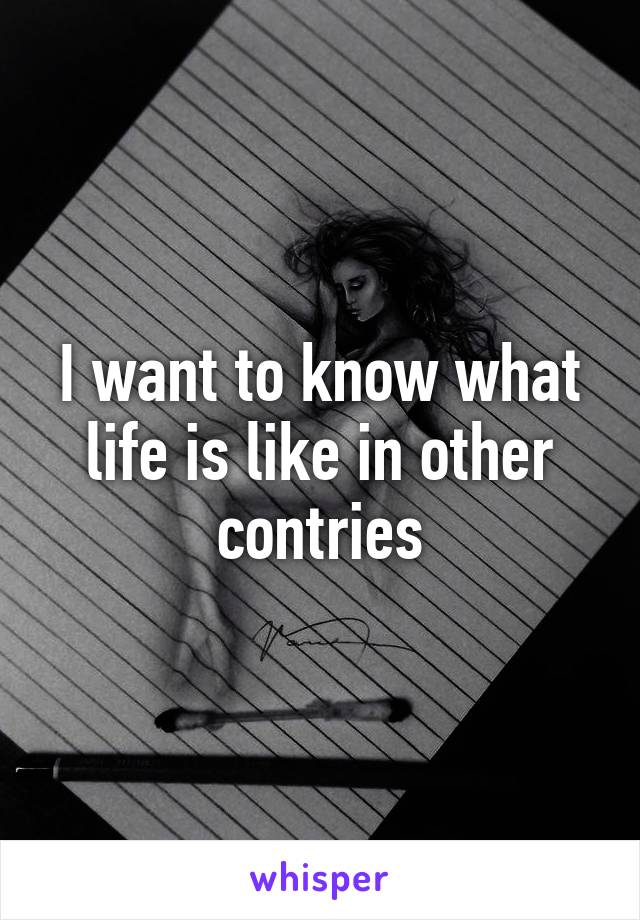 I want to know what life is like in other contries