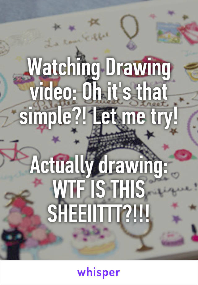 Watching Drawing video: Oh it's that simple?! Let me try!

Actually drawing: WTF IS THIS SHEEIITTT?!!!
