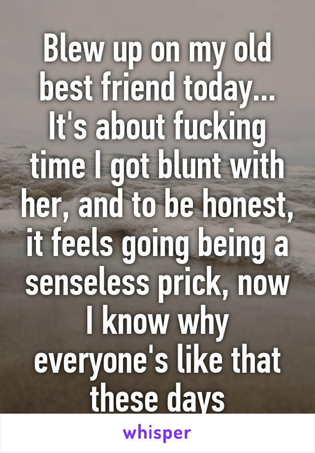 Blew up on my old best friend today... It's about fucking time I got blunt with her, and to be honest, it feels going being a senseless prick, now I know why everyone's like that these days