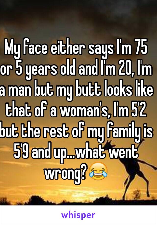 My face either says I'm 75 or 5 years old and I'm 20, I'm a man but my butt looks like that of a woman's, I'm 5'2 but the rest of my family is 5'9 and up...what went wrong?😂