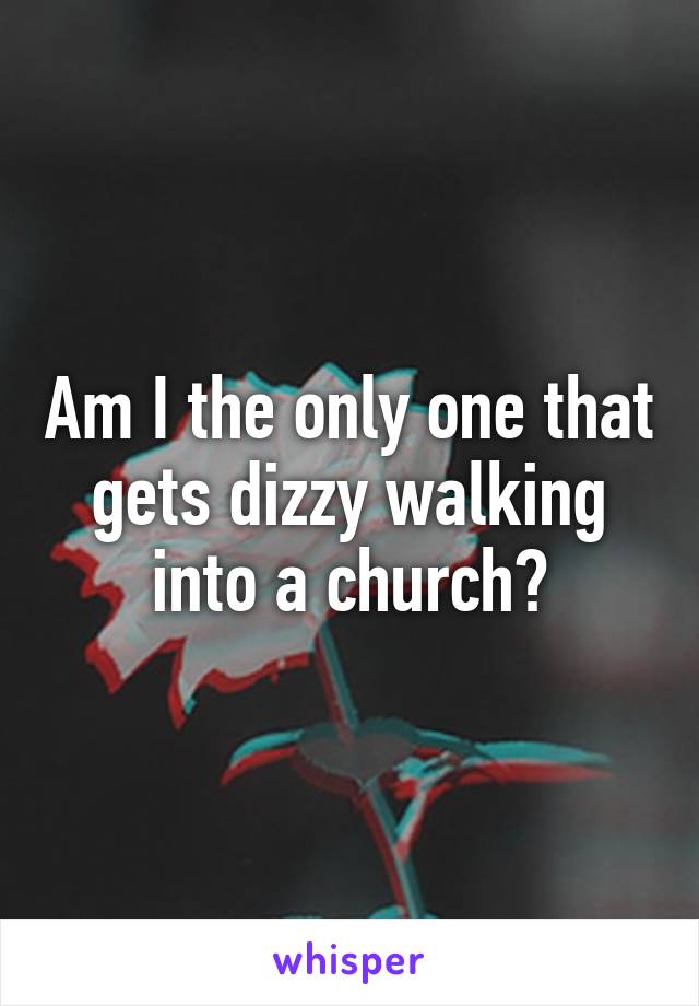 Am I the only one that gets dizzy walking into a church?