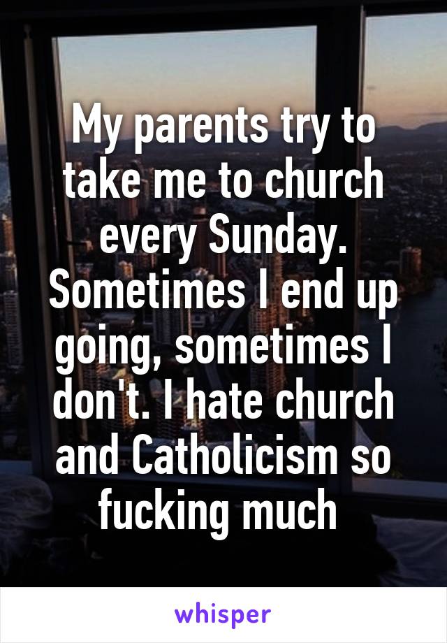 My parents try to take me to church every Sunday. Sometimes I end up going, sometimes I don't. I hate church and Catholicism so fucking much 