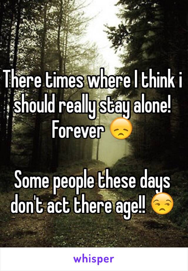 There times where I think i should really stay alone! Forever 😞

Some people these days don't act there age!! 😒